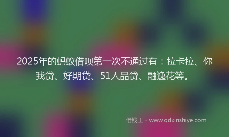 2025年的蚂蚁借呗第一次不通过有：拉卡拉、你我贷、好期贷、51人品贷、融逸花等。