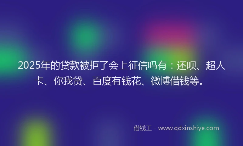 2025年的贷款被拒了会上征信吗有：还呗、超人卡、你我贷、百度有钱花、微博借钱等。