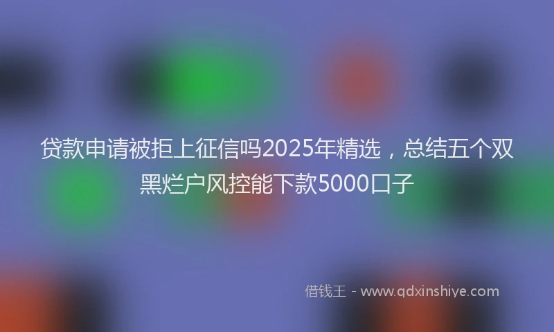贷款申请被拒上征信吗2025年精选，总结五个双黑烂户风控能下款5000口子