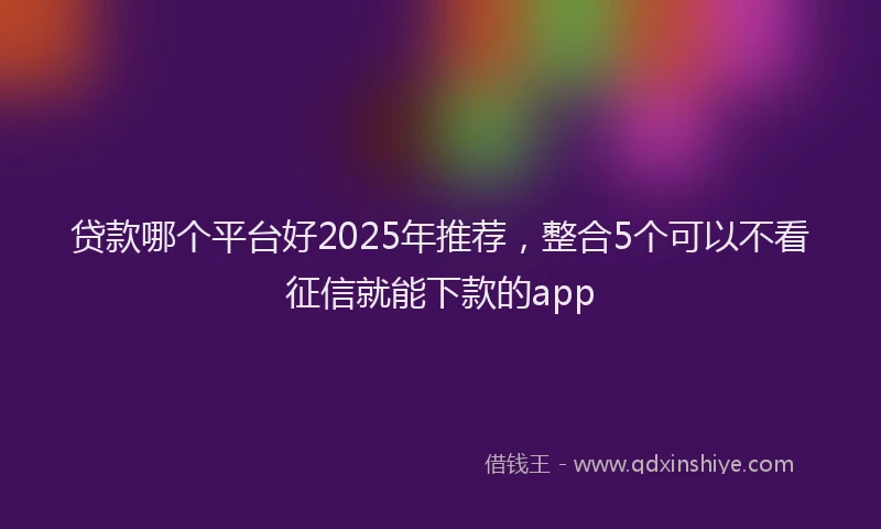贷款哪个平台好2025年推荐，整合5个可以不看征信就能下款的app