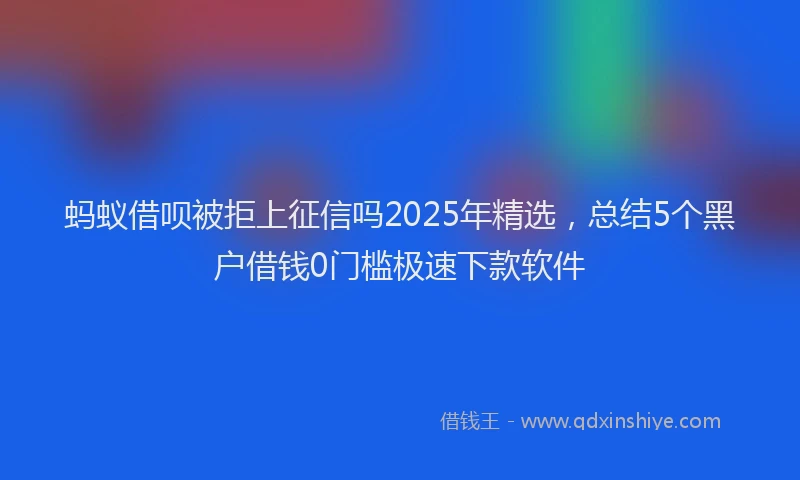 蚂蚁借呗被拒上征信吗2025年精选，总结5个黑户借钱0门槛极速下款软件