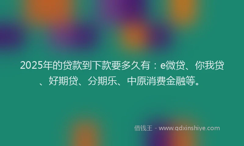 2025年的贷款到下款要多久有：e微贷、你我贷、好期贷、分期乐、中原消费金融等。
