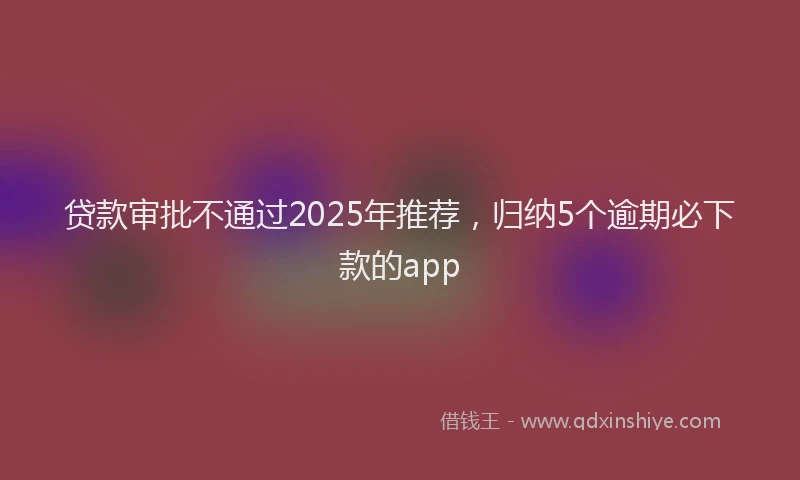 贷款审批不通过2025年推荐，归纳5个逾期必下款的app