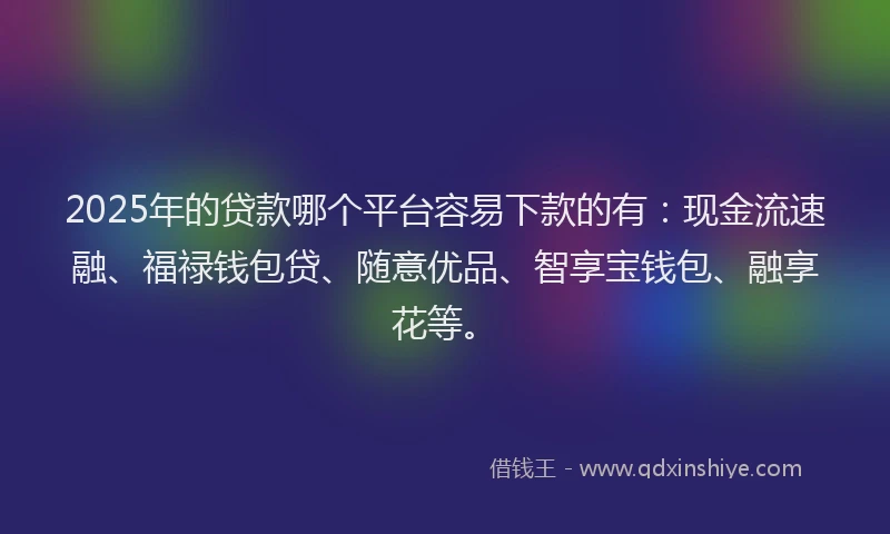 2025年的贷款哪个平台容易下款的有：现金流速融、福禄钱包贷、随意优品、智享宝钱包、融享花等。