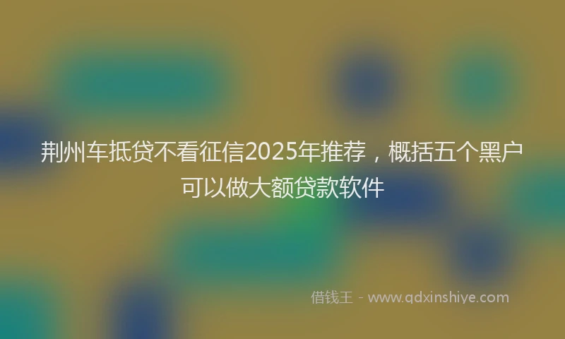 荆州车抵贷不看征信2025年推荐，概括五个黑户可以做大额贷款软件