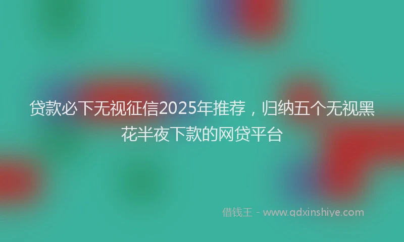 贷款必下无视征信2025年推荐，归纳五个无视黑花半夜下款的网贷平台