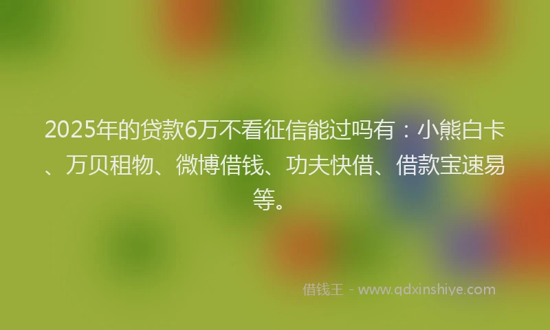 2025年的贷款6万不看征信能过吗有：小熊白卡、万贝租物、微博借钱、功夫快借、借款宝速易等。