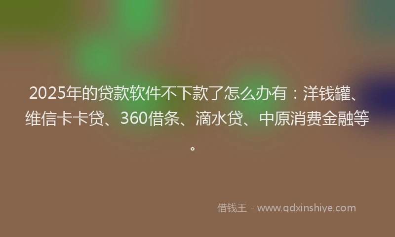 2025年的贷款软件不下款了怎么办有：洋钱罐、维信卡卡贷、360借条、滴水贷、中原消费金融等。