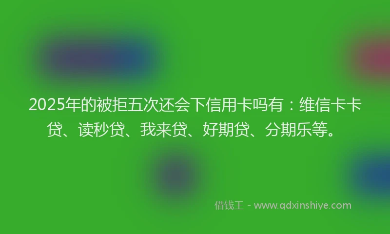 2025年的被拒五次还会下信用卡吗有：维信卡卡贷、读秒贷、我来贷、好期贷、分期乐等。
