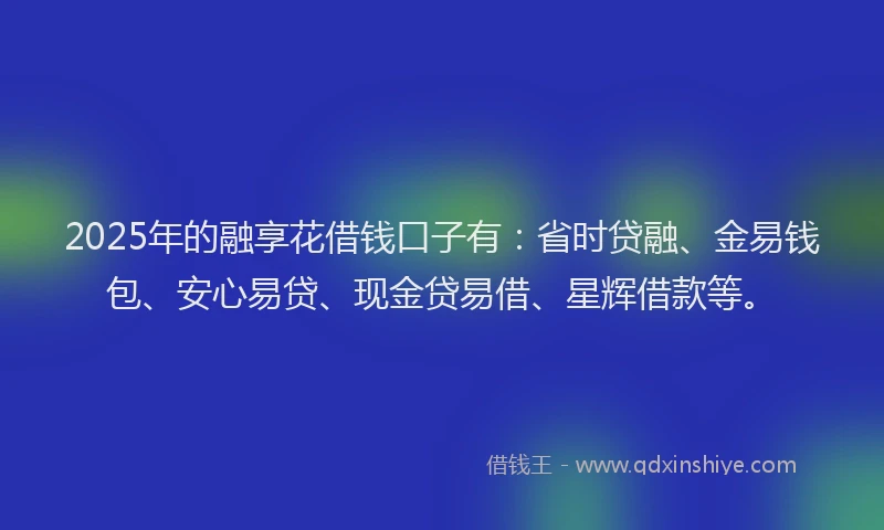 2025年的融享花借钱口子有：省时贷融、金易钱包、安心易贷、现金贷易借、星辉借款等。