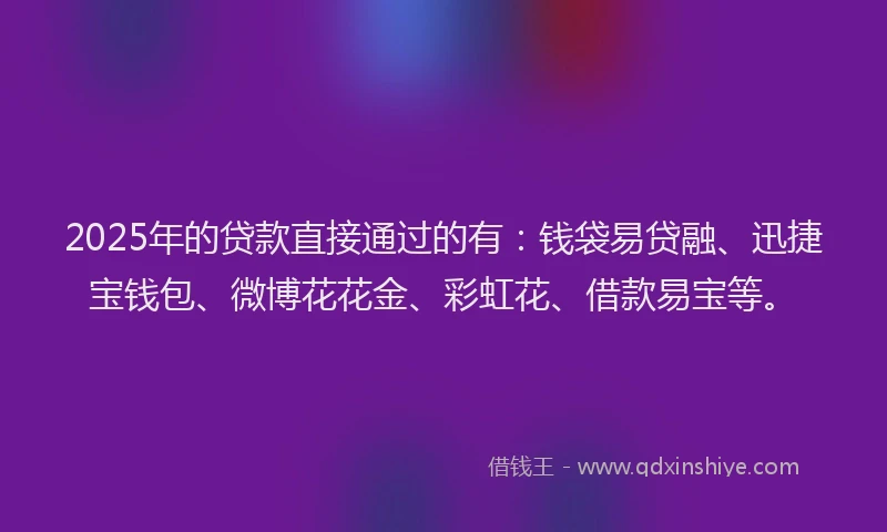 2025年的贷款直接通过的有：钱袋易贷融、迅捷宝钱包、微博花花金、彩虹花、借款易宝等。