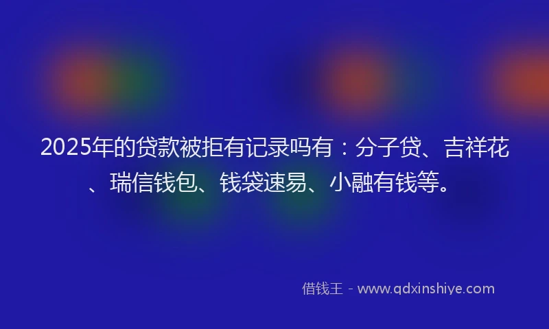 2025年的贷款被拒有记录吗有：分子贷、吉祥花、瑞信钱包、钱袋速易、小融有钱等。