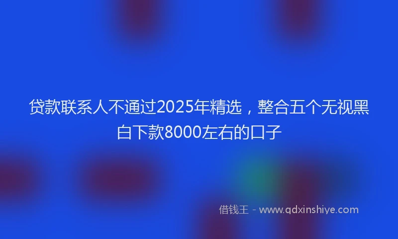 贷款联系人不通过2025年精选，整合五个无视黑白下款8000左右的口子
