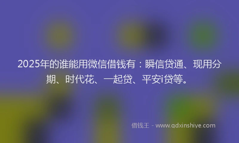 2025年的谁能用微信借钱有：瞬信贷通、现用分期、时代花、一起贷、平安i贷等。