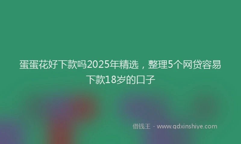 蛋蛋花好下款吗2025年精选，整理5个网贷容易下款18岁的口子