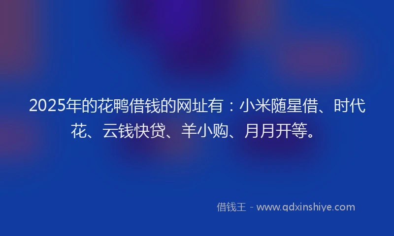 2025年的花鸭借钱的网址有：小米随星借、时代花、云钱快贷、羊小购、月月开等。