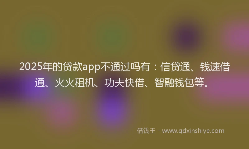 2025年的贷款app不通过吗有：信贷通、钱速借通、火火租机、功夫快借、智融钱包等。