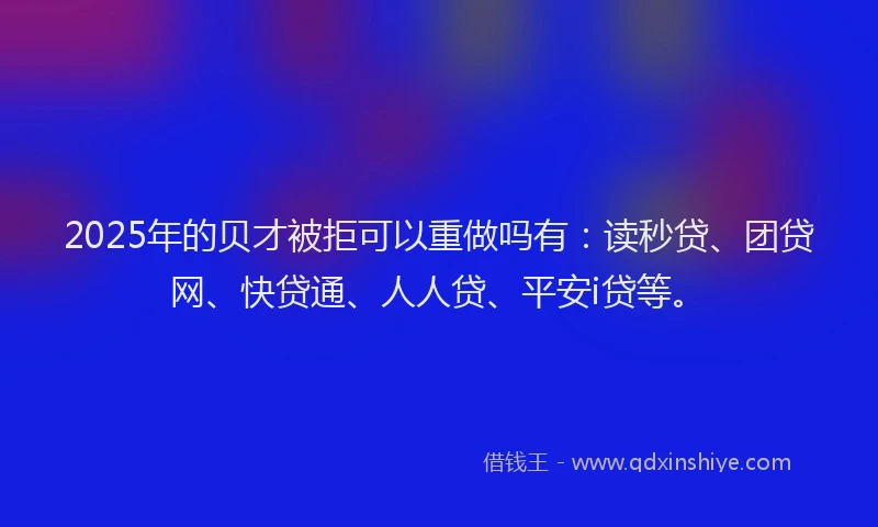 2025年的贝才被拒可以重做吗有：读秒贷、团贷网、快贷通、人人贷、平安i贷等。
