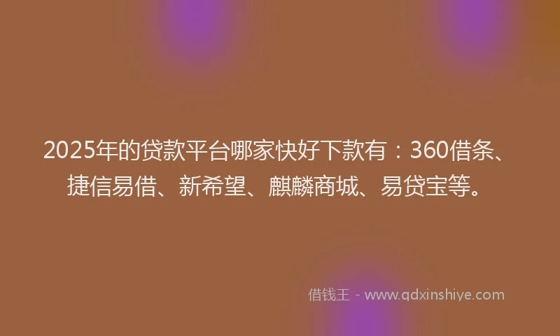 2025年的贷款平台哪家快好下款有：360借条、捷信易借、新希望、麒麟商城、易贷宝等。