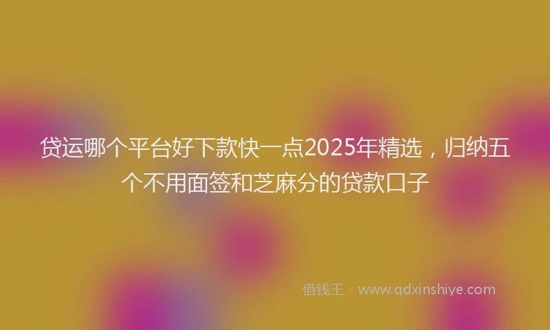 贷运哪个平台好下款快一点2025年精选，归纳五个不用面签和芝麻分的贷款口子