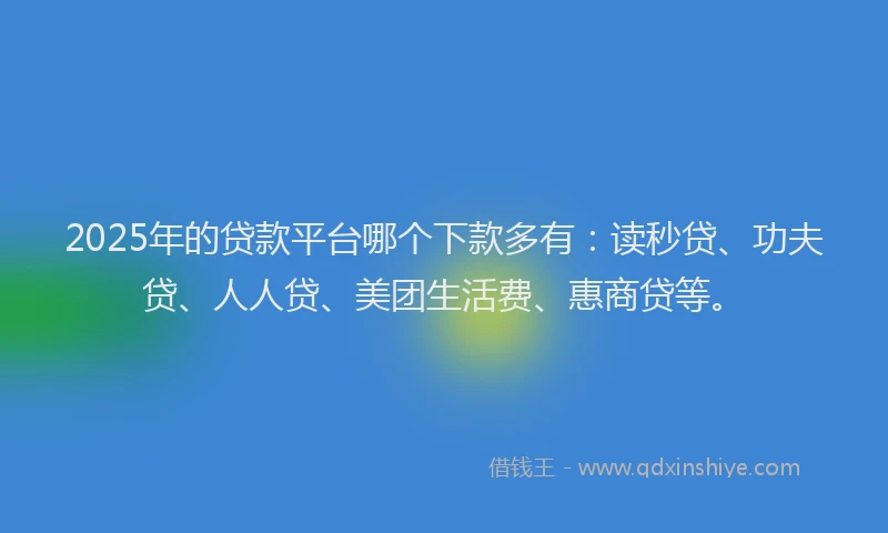 2025年的贷款平台哪个下款多有：读秒贷、功夫贷、人人贷、美团生活费、惠商贷等。
