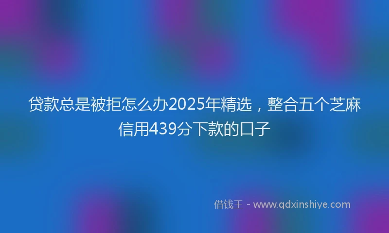 贷款总是被拒怎么办2025年精选，整合五个芝麻信用439分下款的口子