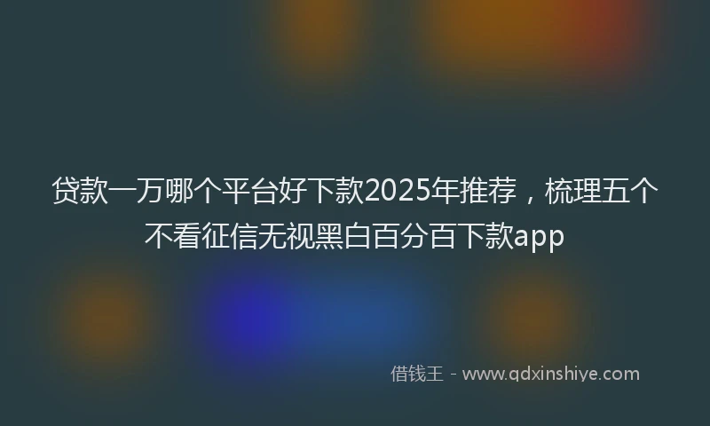 贷款一万哪个平台好下款2025年推荐，梳理五个不看征信无视黑白百分百下款app