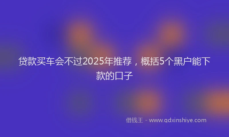 贷款买车会不过2025年推荐，概括5个黑户能下款的口子