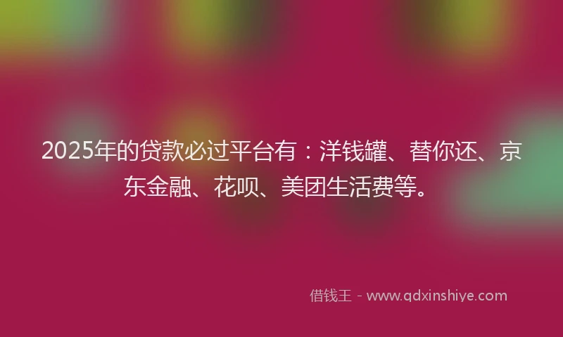2025年的贷款必过平台有：洋钱罐、替你还、京东金融、花呗、美团生活费等。