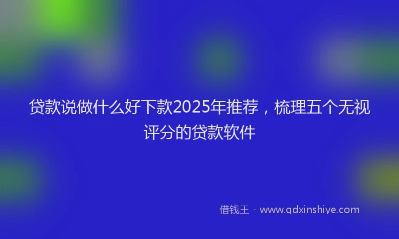 贷款说做什么好下款2025年推荐，梳理五个无视评分的贷款软件