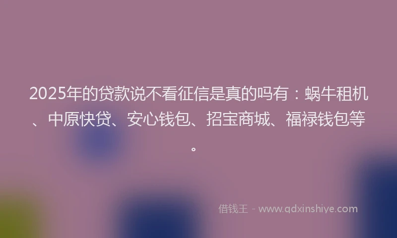 2025年的贷款说不看征信是真的吗有：蜗牛租机、中原快贷、安心钱包、招宝商城、福禄钱包等。