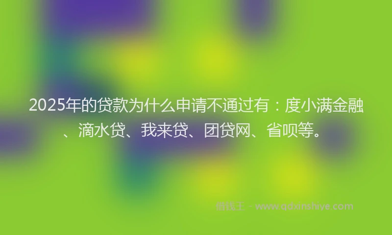 2025年的贷款为什么申请不通过有：度小满金融、滴水贷、我来贷、团贷网、省呗等。