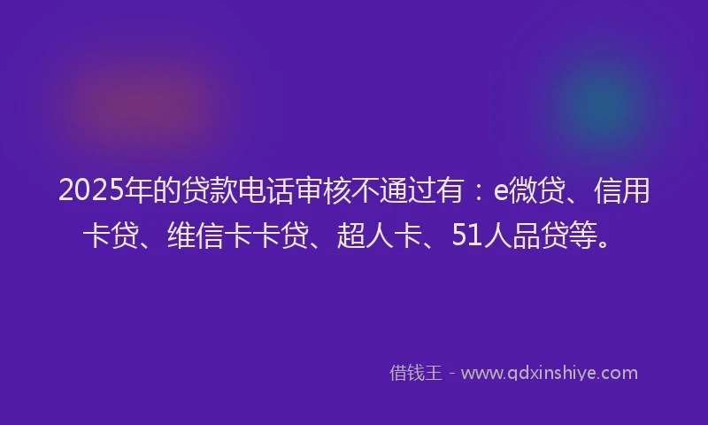 2025年的贷款电话审核不通过有：e微贷、信用卡贷、维信卡卡贷、超人卡、51人品贷等。
