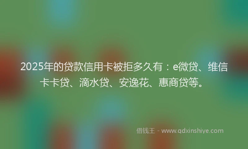 2025年的贷款信用卡被拒多久有：e微贷、维信卡卡贷、滴水贷、安逸花、惠商贷等。