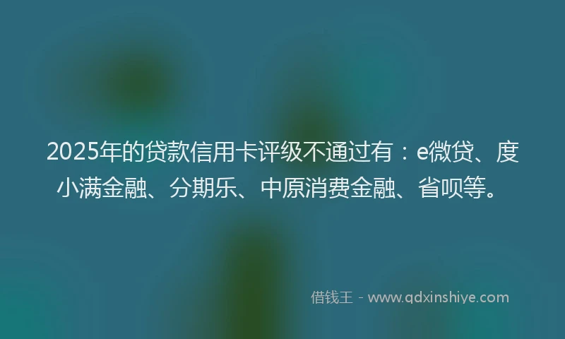 2025年的贷款信用卡评级不通过有：e微贷、度小满金融、分期乐、中原消费金融、省呗等。