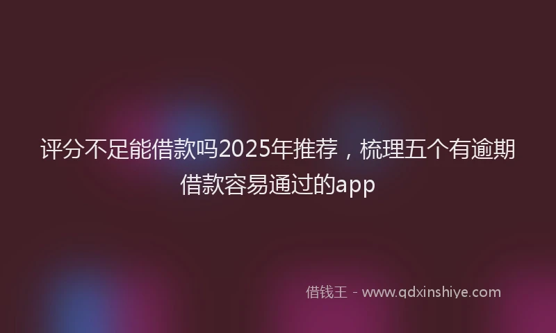 评分不足能借款吗2025年推荐，梳理五个有逾期借款容易通过的app