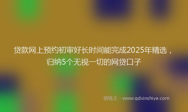 贷款网上预约初审好长时间能完成2025年精选，归纳5个无视一切的网贷口子