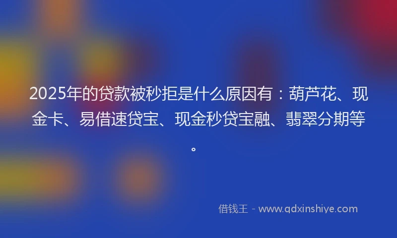 2025年的贷款被秒拒是什么原因有：葫芦花、现金卡、易借速贷宝、现金秒贷宝融、翡翠分期等。