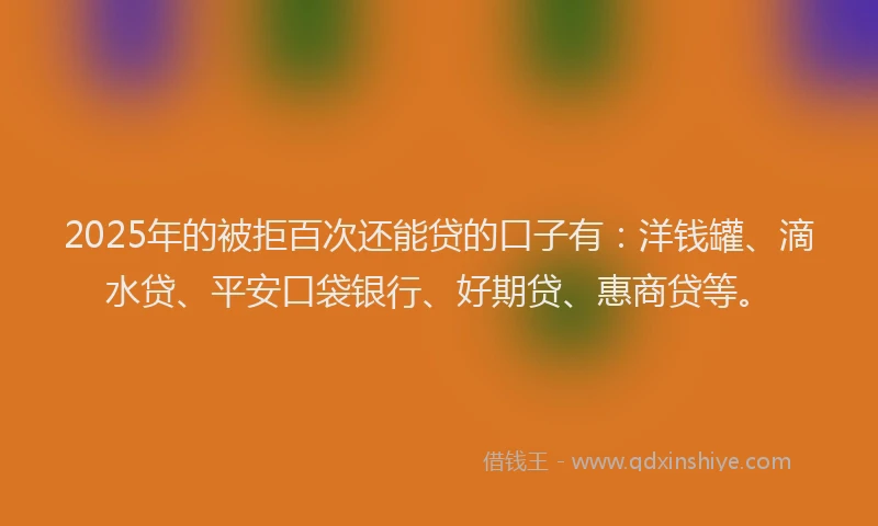 2025年的被拒百次还能贷的口子有：洋钱罐、滴水贷、平安口袋银行、好期贷、惠商贷等。