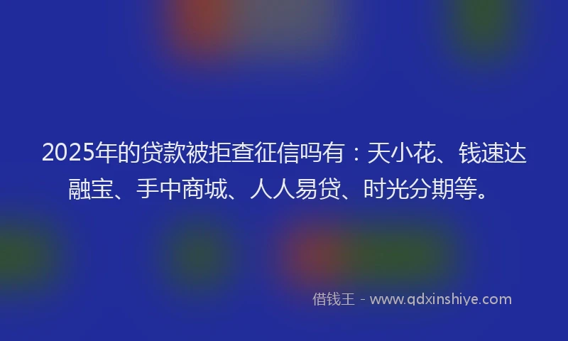 2025年的贷款被拒查征信吗有：天小花、钱速达融宝、手中商城、人人易贷、时光分期等。