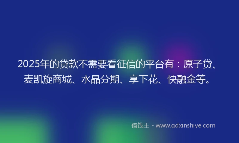 2025年的贷款不需要看征信的平台有：原子贷、麦凯旋商城、水晶分期、享下花、快融金等。