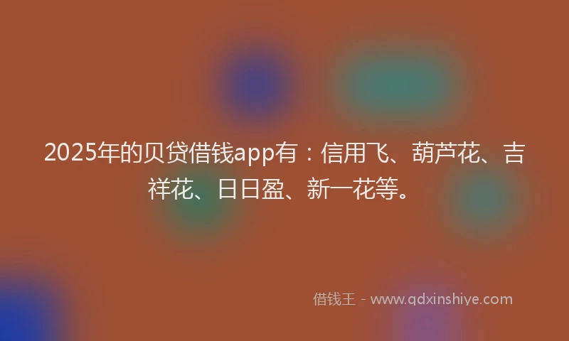 2025年的贝贷借钱app有：信用飞、葫芦花、吉祥花、日日盈、新一花等。