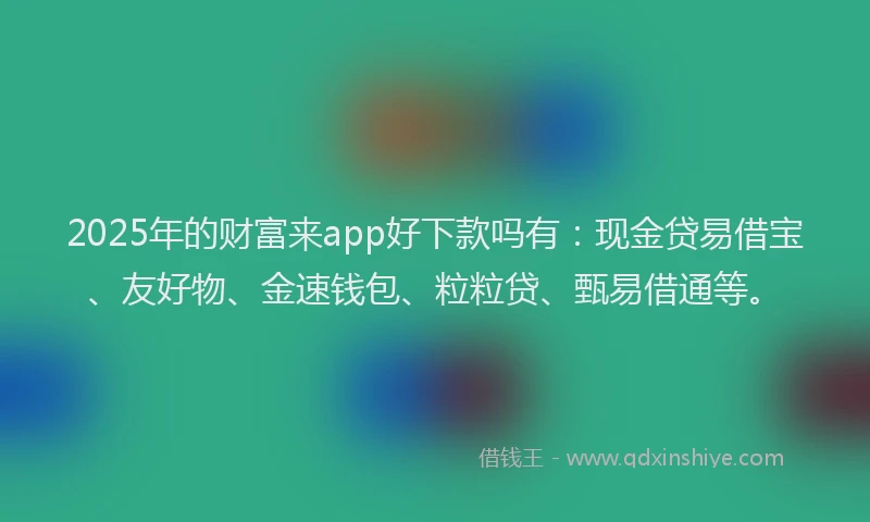 2025年的财富来app好下款吗有：现金贷易借宝、友好物、金速钱包、粒粒贷、甄易借通等。
