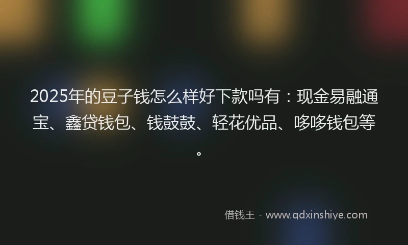 2025年的豆子钱怎么样好下款吗有：现金易融通宝、鑫贷钱包、钱鼓鼓、轻花优品、哆哆钱包等。