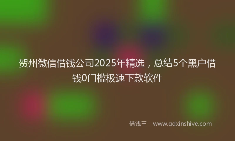 贺州微信借钱公司2025年精选，总结5个黑户借钱0门槛极速下款软件