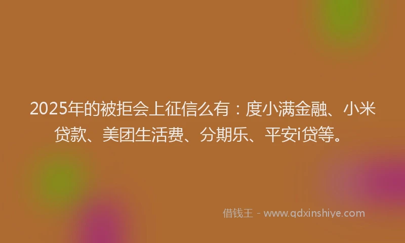 2025年的被拒会上征信么有：度小满金融、小米贷款、美团生活费、分期乐、平安i贷等。