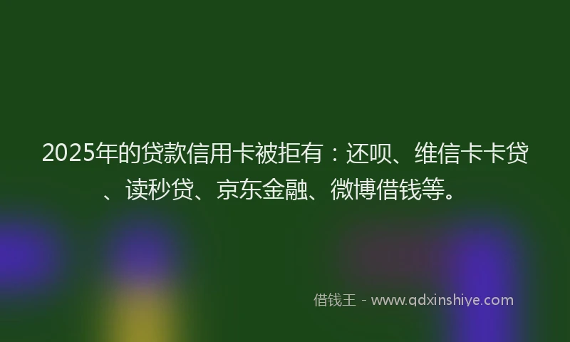 2025年的贷款信用卡被拒有：还呗、维信卡卡贷、读秒贷、京东金融、微博借钱等。