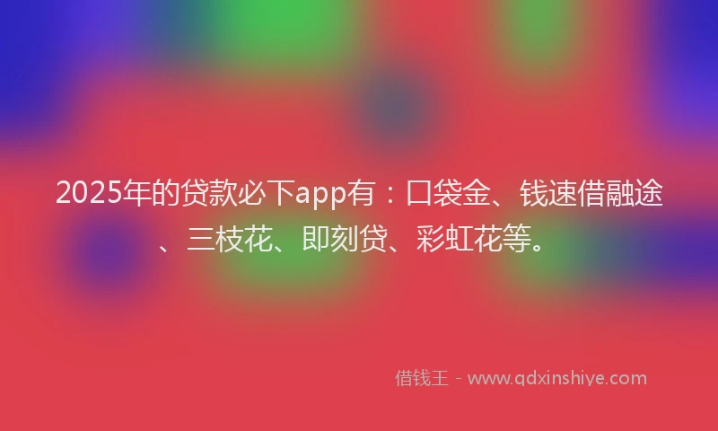 2025年的贷款必下app有：口袋金、钱速借融途、三枝花、即刻贷、彩虹花等。