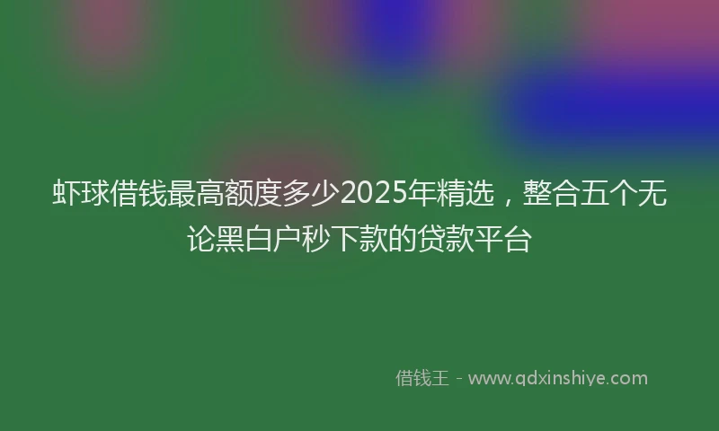 虾球借钱最高额度多少2025年精选，整合五个无论黑白户秒下款的贷款平台