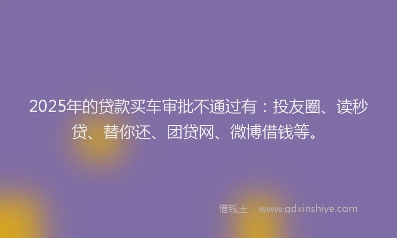 2025年的贷款买车审批不通过有：投友圈、读秒贷、替你还、团贷网、微博借钱等。